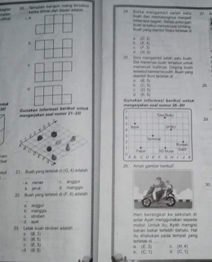 bagian mpelan  25  Tampitan hangun ruang fersebu
katika diiñal dan depan adalan 27 A
24 Siska mengambil salah satu
hush dan memotongnys manjad .
chal beberapa bagian. Setlap potongan
buah lersebut menyerupal bintang
Buah yang diambil Siska terfesak di
, (D,2)
D.
b. (E,4)
C (F,3)
d (0,5)
25. Soni mengambil salah satu buah.
Dia meremas buah tersebut untuk
memecah kulitnya. Daging bush
diambil Soni terletak di tersebut berwarna putih. Suah yang. (6,5)
b. (C,5) 28.
d
C. (0,5)
d (E,5)
Gunakan informasi berikut unfuk
201 yo  tuk 
Gunakan informasi  berik ut n tu k mengerjakan soal nomor 25-301
mengerjakan soal nomor 21-25! 7 Taka Buku 29.
6
5
4 Bank SPBU
3
Tenminal
2
Rumah
Pasar ISD Nuss Saki
f
an
A C D E F G 3 K
bar26. Amati gambar berikut!
abut 21. Buah yang terfetak d (0,4) adalah
a. nanas c anggur30.
b. jeruk d. manggis
22. Buah yang terletak di (F,6) adalah
a. anggur
b. manggis
c. stroben Heri berangkat ke sekolah di
d apel antar Ayah menggunakan sepeda
motor. Untuk itu, Ayah mengisi
23. Letak buah stroberi adalah _bahan bakar terlebih dahulu. Hal
b (8,5) terletak di itu dilakukan pada tempat yang .
a (8,3) ,,.,
C. (E,3) (E,3) C. (H,4)
= d. (8,5)
b. (C,1) d. (C,1)