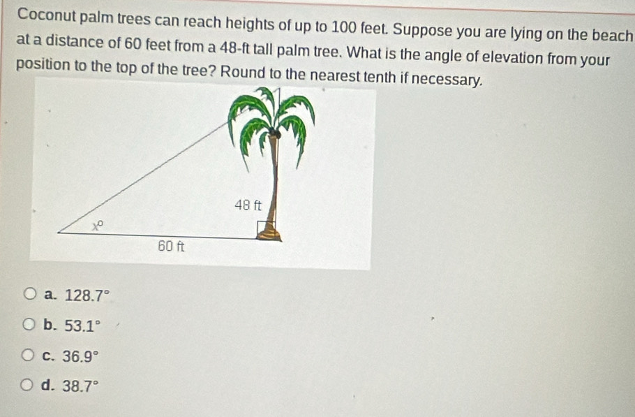 Coconut palm trees can reach heights of up to 100 feet. Suppose you are lying on the beach
at a distance of 60 feet from a 48-ft tall palm tree. What is the angle of elevation from your
a. 128.7°
b. 53.1°
C. 36.9°
d. 38.7°