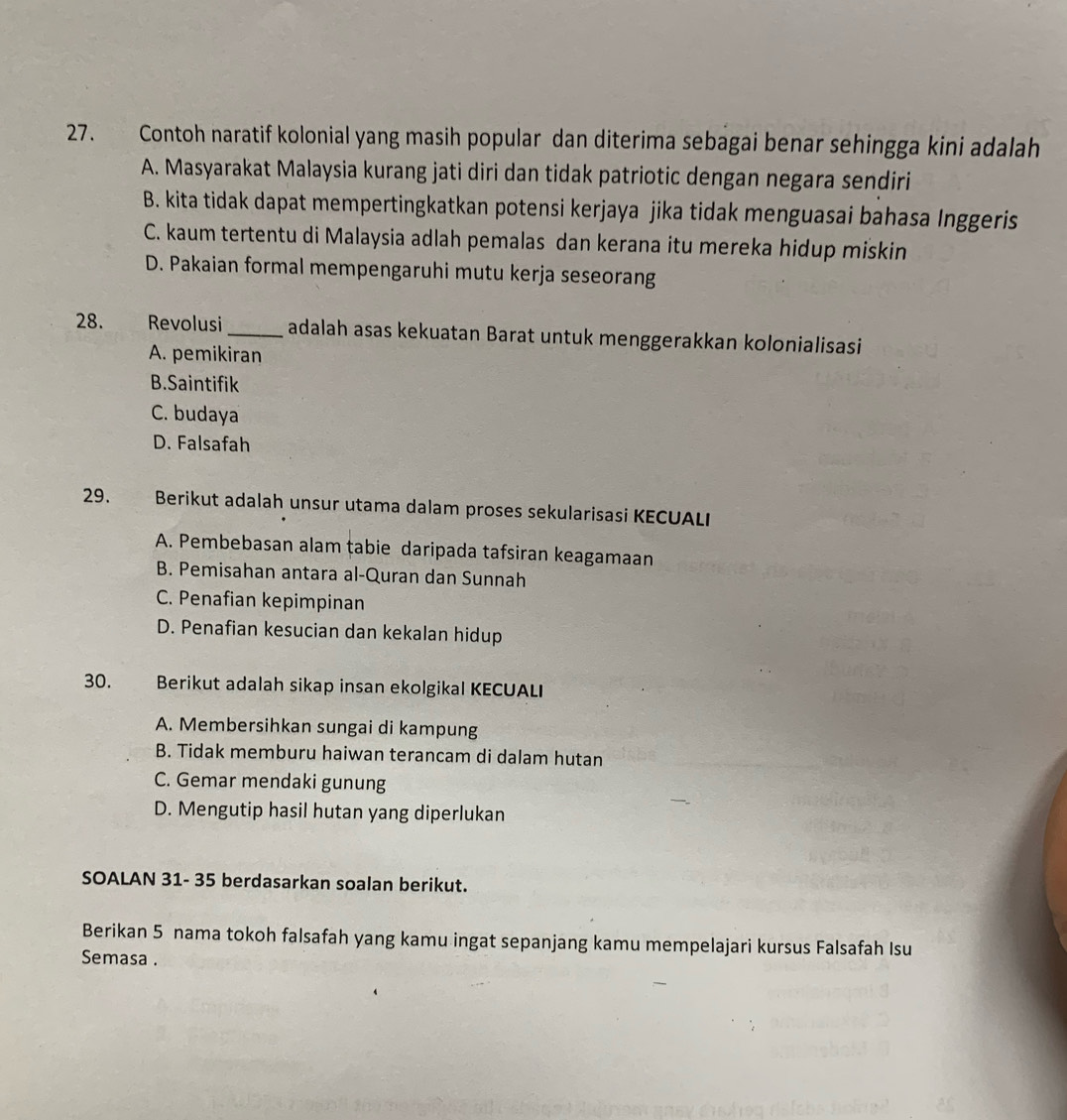 Contoh naratif kolonial yang masih popular dan diterima sebagai benar sehingga kini adalah
A. Masyarakat Malaysia kurang jati diri dan tidak patriotic dengan negara sendiri
B. kita tidak dapat mempertingkatkan potensi kerjaya jika tidak menguasai bahasa Inggeris
C. kaum tertentu di Malaysia adlah pemalas dan kerana itu mereka hidup miskin
D. Pakaian formal mempengaruhi mutu kerja seseorang
28. Revolusi _adalah asas kekuatan Barat untuk menggerakkan kolonialisasi
A. pemikiran
B.Saintifik
C. budaya
D. Falsafah
29. Berikut adalah unsur utama dalam proses sekularisasi KECUALI
A. Pembebasan alam tabie daripada tafsiran keagamaan
B. Pemisahan antara al-Quran dan Sunnah
C. Penafian kepimpinan
D. Penafian kesucian dan kekalan hidup
30. Berikut adalah sikap insan ekolgikal KECUALI
A. Membersihkan sungai di kampung
B. Tidak memburu haiwan terancam di dalam hutan
C. Gemar mendaki gunung
D. Mengutip hasil hutan yang diperlukan
SOALAN 31- 35 berdasarkan soalan berikut.
Berikan 5 nama tokoh falsafah yang kamu ingat sepanjang kamu mempelajari kursus Falsafah Isu
Semasa .