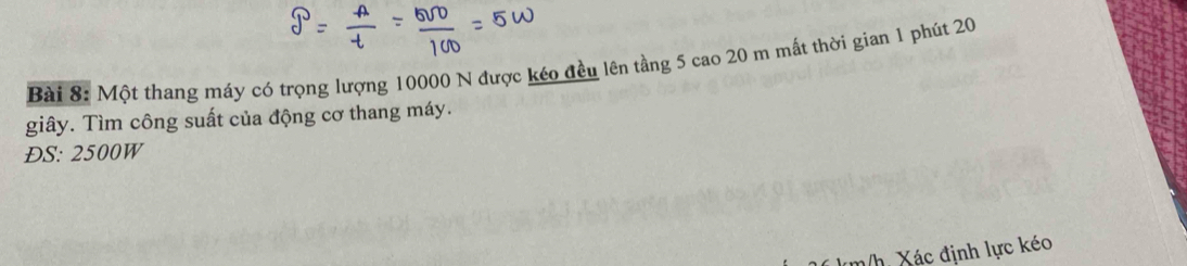 Một thang máy có trọng lượng 10000 N được kéo đều lên tầng 5 cao 20 m mất thời gian 1 phút 20
giây. Tìm công suất của động cơ thang máy. 
ĐS: 2500W
m/h. Xác định lực kéo