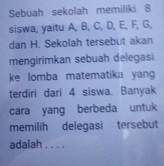 Sebuah sekolah memiliki 8
siswa, yaitu A, B, C, D, E, F, G, 
dan H. Sekolah tersebut akan 
mengirimkan sebuah delegasi 
ke lomba matematika yang 
terdiri dari 4 siswa、 Banyak 
cara yang berbeda untuk 
memilih delegasi tersebut 
adalah . . . .