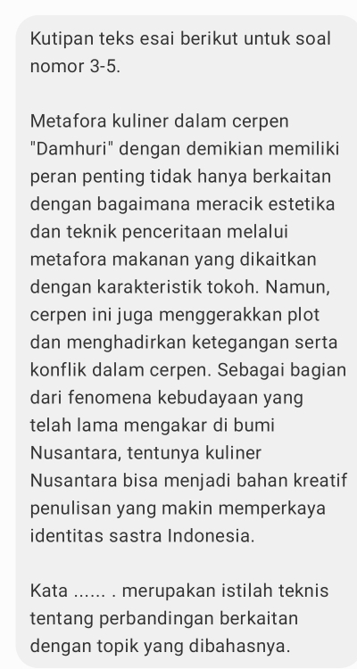 Kutipan teks esai berikut untuk soal 
nomor 3-5. 
Metafora kuliner dalam cerpen 
"Damhuri" dengan demikian memiliki 
peran penting tidak hanya berkaitan 
dengan bagaimana meracik estetika 
dan teknik penceritaan melalui 
metafora makanan yang dikaitkan 
dengan karakteristik tokoh. Namun, 
cerpen ini juga menggerakkan plot 
dan menghadirkan ketegangan serta 
konflik dalam cerpen. Sebagai bagian 
dari fenomena kebudayaan yang 
telah lama mengakar di bumi 
Nusantara, tentunya kuliner 
Nusantara bisa menjadi bahan kreatif 
penulisan yang makin memperkaya 
identitas sastra Indonesia. 
Kata ...... . merupakan istilah teknis 
tentang perbandingan berkaitan 
dengan topik yang dibahasnya.