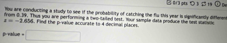 つ3 19 ODe 
You are conducting a study to see if the probability of catching the flu this year is significantly different 
from 0.39. Thus you are performing a two-tailed test. Your sample data produce the test statistic
z=-2.656. Find the p -value accurate to 4 decimal places.
p -value =□