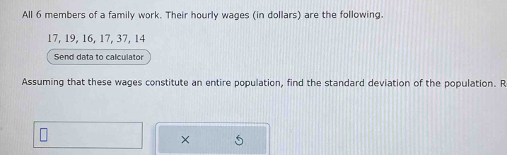 All 6 members of a family work. Their hourly wages (in dollars) are the following.
17, 19, 16, 17, 37, 14
Send data to calculator 
Assuming that these wages constitute an entire population, find the standard deviation of the population. R 
×