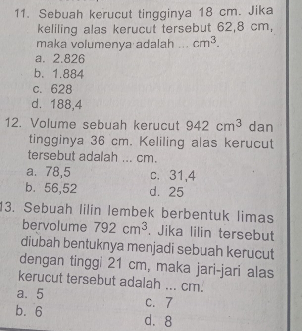 Sebuah kerucut tingginya 18 cm. Jika
keliling alas kerucut tersebut 62,8 cm,
maka volumenya adalah ... cm^3.
a. 2.826
b. 1.884
c. 628
d. 188,4
12. Volume sebuah kerucut 942cm^3 dan
tingginya 36 cm. Keliling alas kerucut
tersebut adalah ... cm.
a. 78,5 c. 31,4
b. 56,52 d. 25
13. Sebuah lilin lembek berbentuk limas
bervolume 792cm^3. Jika lilin tersebut
diubah bentuknya menjadi sebuah kerucut
dengan tinggi 21 cm, maka jari-jari alas
kerucut tersebut adalah ... cm.
a. 5 C. 7
b. 6
d⩾ 8