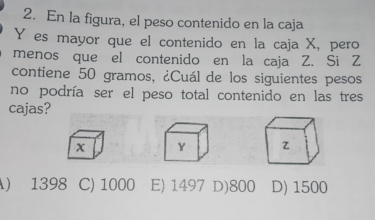 En la figura, el peso contenido en la caja
Y es mayor que el contenido en la caja X, pero
menos que el contenido en la caja Z. Si Z
contiene 50 gramos, ¿Cuál de los siguientes pesos
no podría ser el peso total contenido en las tres
cajas?
) 1398 C) 1000 E) 1497 D) 800 D) 1500