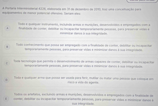 A Portaria Interministerial 4226, elaborada em 31 de dezembro de 2010, traz uma conceituação para
equipamentos de menor potencial ofensivo. Seriam eles:
Todo e qualquer instrumento, incluíndo armas e munições, desenvolvidos e empregados com a
A finalidade de conter, debilitar ou incapacitar temporariamente pessoas, para preservar vidas e
minimizar danos à sua integridade.
B Todo conhecimento que possa ser empregado com a finalidade de conter, debilitar ou incapacitar
temporariamente pessoas, para preservar vidas e minimizar danos à sua integridade.
C Toda tecnologia que permita o desenvolvimento de armas capazes de conter, debilitar ou incapacitar
temporariamente pessoas, para preservar vidas e minimizar danos à sua integridade.
。 Toda e qualquer arma que possa ser usada para ferir, mutilar ou matar uma pessoa que coloque em
risco a vida do agente.
Todos os artefatos, excluíndo armas e munições, desenvolvidos e empregados com a finalidade de
E conter, debilitar ou incapacitar temporariamente pessoas, para preservar vidas e minimizar danos à
sua integridade.