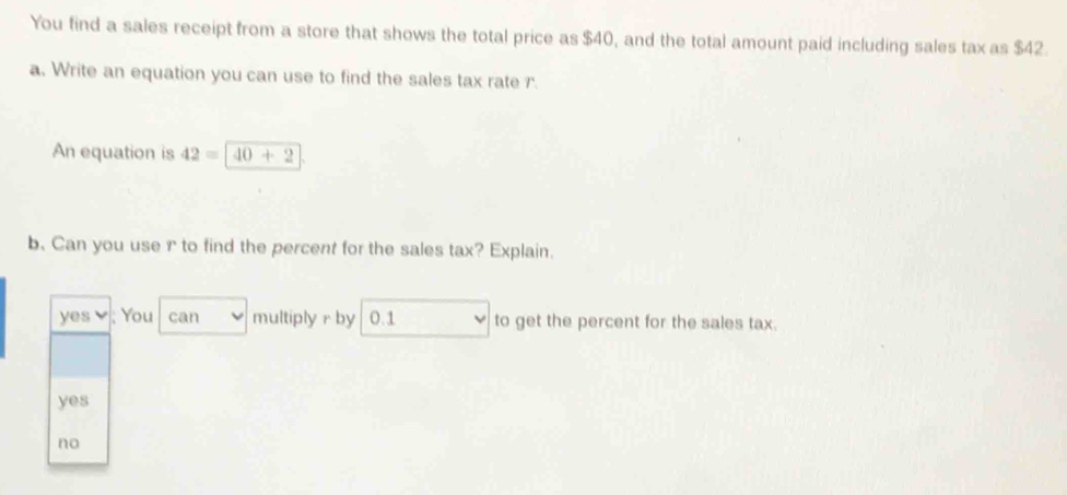 You find a sales receipt from a store that shows the total price as $40, and the total amount paid including sales tax as $42.
a. Write an equation you can use to find the sales tax rate r.
An equation is 42=40+2
b. Can you use r to find the percent for the sales tax? Explain.
yes ; You can multiply r by 0.1 to get the percent for the sales tax.
yes
no