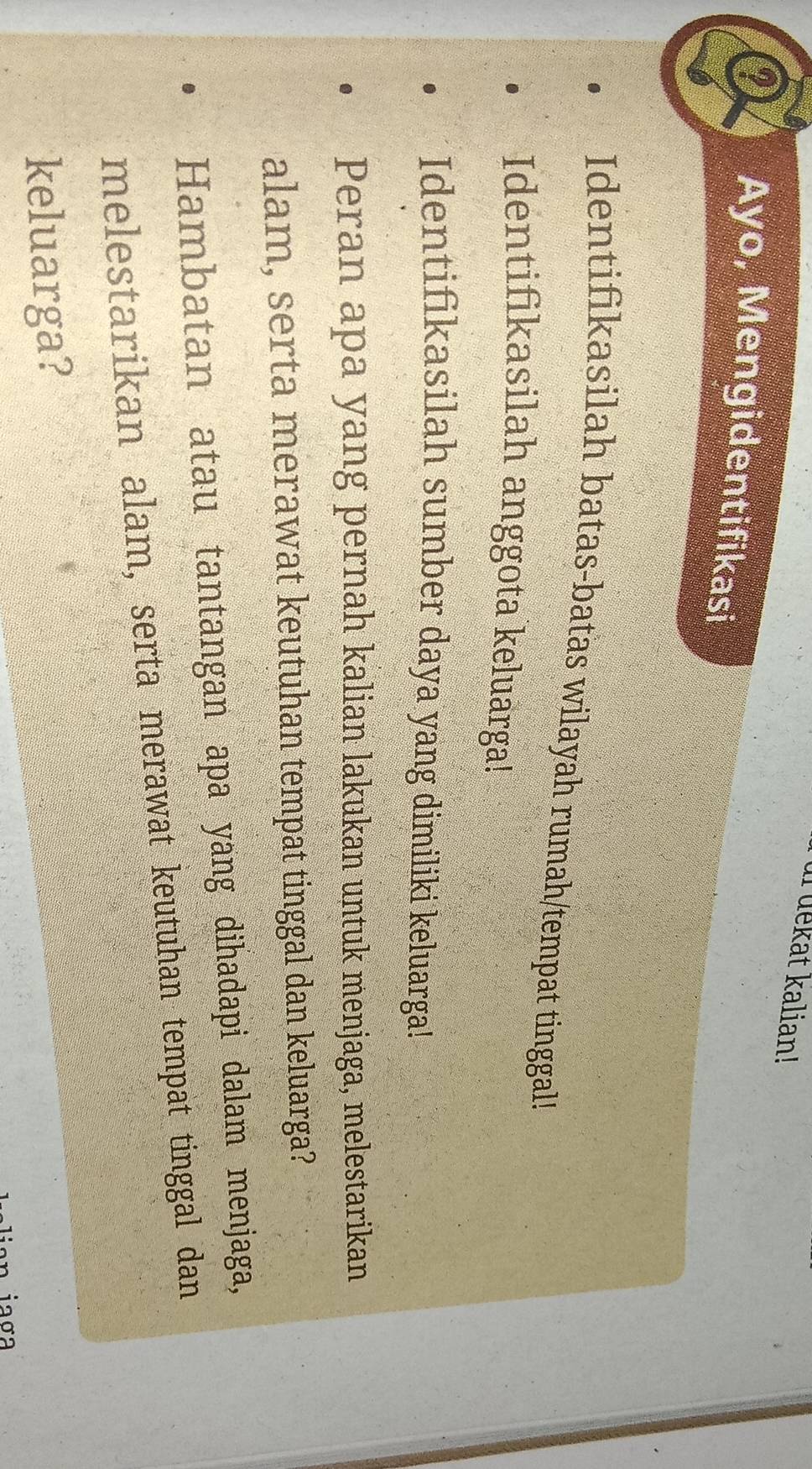 ur dekat kalian! 
Q Ayo, Mengidentifikasi 
Identifikasilah batas-batas wilayah rumah/tempat tinggal! 
Identifikasilah anggota keluarga! 
Identifikasilah sumber daya yang dimiliki keluarga! 
Peran apa yang pernah kalian lakukan untuk menjaga, melestarikan 
alam, serta merawat keutuhan tempat tinggal dan keluarga? 
Hambatan atau tantangan apa yang dihadapi dalam menjaga, 
melestarikan alam, serta merawat keutuhan tempat tinggal dan 
keluarga? 
n iaσ a