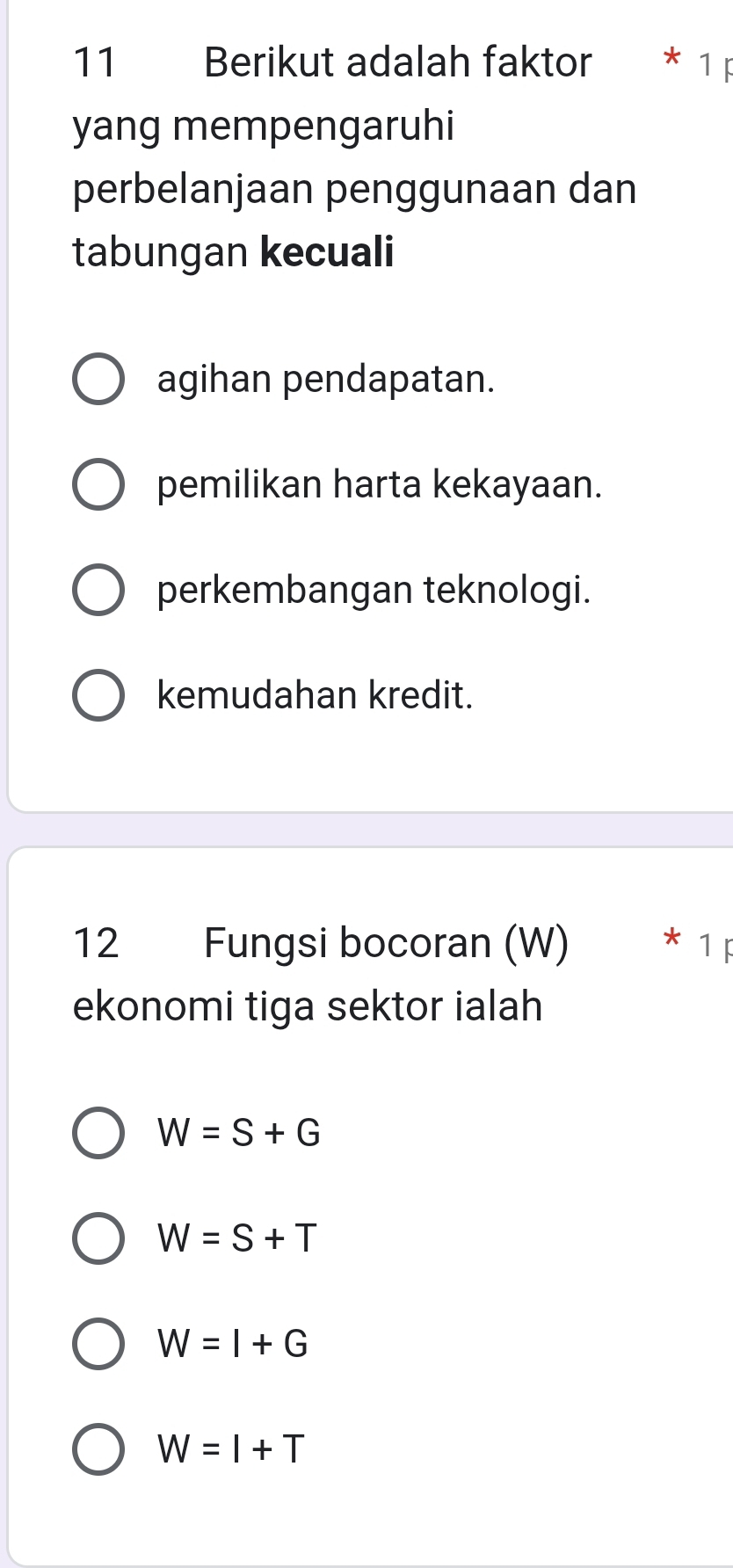 Berikut adalah faktor 1
yang mempengaruhi
perbelanjaan penggunaan dan
tabungan kecuali
agihan pendapatan.
pemilikan harta kekayaan.
perkembangan teknologi.
kemudahan kredit.
12 Fungsi bocoran (W)
ekonomi tiga sektor ialah
W=S+G
W=S+T
W=I+G
W=I+T