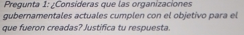 Pregunta 1: ¿Consideras que las organizaciones 
gubernamentales actuales cumplen con el objetivo para el 
que fueron creadas? Justifica tu respuesta.