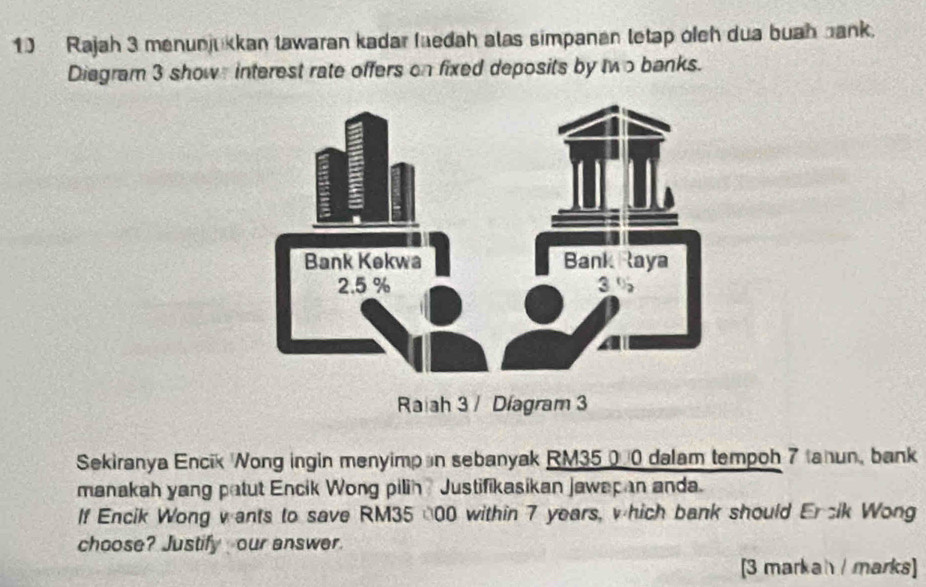 Rajah 3 menunjukkan tawaran kadar laedah alas simpanan letap ofeh dua buah bank. 
Diegram 3 show interest rate offers on fixed deposits by two banks. 
Raiah 3 / Díagram 3 
Sekiranya Encik Wong ingin menyimp n sebanyak RM35 000 dalam tempoh 7 anun, bank 
manakah yang patut Encik Wong pilih ? Justifikasikan jawapan anda. 
If Encik Wong wants to save RM35 (00 within 7 years, which bank should Ercik Wong 
choose? Justify our answer. 
[3 markah / marks]