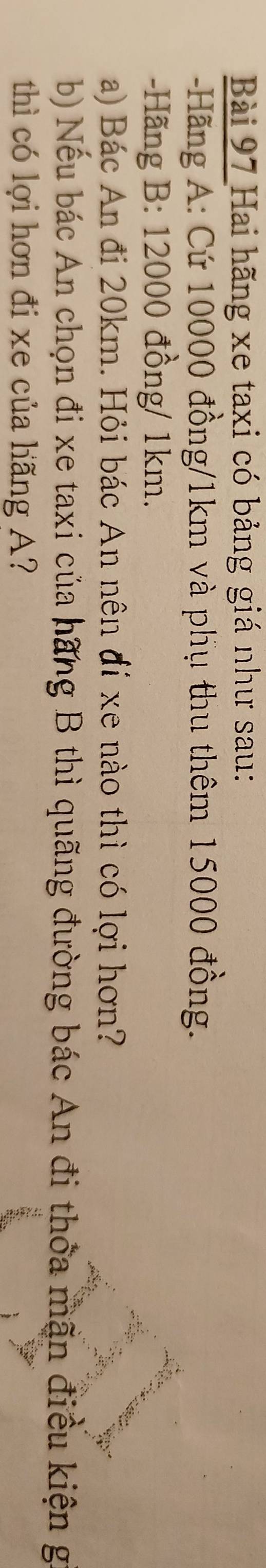 Hai hãng xe taxi có bảng giá như sau: 
- Hãng A: Cứ 10000 đồng/ 1km và phụ thu thêm 15000 đồng. 
-Hãng B: 12000 đồng / 1km. 
a) Bác An đi 20km. Hỏi bác An nên đí xe nào thì có lợi hơn? 
b) Nếu bác An chọn đi xe taxi của hãng B thì quãng đường bác An đi thỏa mãn điều kiện g 
thì có lợi hơn đi xe của hãng A?