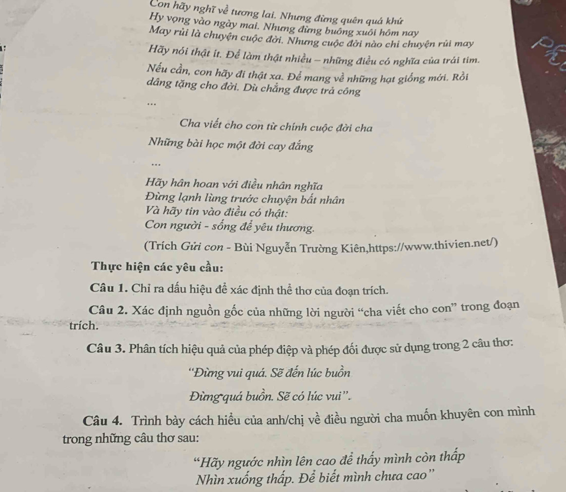 Con hãy nghĩ về tương lai. Nhưng đừng quên quá khứ 
Hy vọng vào ngày mai. Nhưng đừng buông xuôi hôm nay 
May rủi là chuyện cuộc đời. Nhưng cuộc đời nào chi chuyện rủi may 
Hãy nói thật ít. Để làm thật nhiều - những điều có nghĩa của trái tim. 
Nếu cần, con hãy đi thật xa. Để mang về những hạt giống mới. Rồi 
dâng tặng cho đời. Dù chẳng được trả công 
.. 
Cha viết cho con từ chính cuộc đời cha 
Những bài học một đời cay đắng 
`. 
Hãy hân hoan với điều nhân nghĩa 
Đùng lạnh lùng trước chuyện bất nhân 
Và hãy tin vào điều có thật: 
Con người - sống để yêu thương. 
(Trích Gửi con - Bùi Nguyễn Trường Kiên,https://www.thivien.net/) 
Thực hiện các yêu cầu: 
Câu 1. Chỉ ra dấu hiệu để xác định thể thơ của đoạn trích. 
Câu 2. Xác định nguồn gốc của những lời người “cha viết cho con” trong đoạn 
trích. 
Câu 3. Phân tích hiệu quả của phép điệp và phép đối được sử dụng trong 2 câu thơ: 
'Đừng vui quá. Sẽ đến lúc buồn 
Đùng quá buồn. Sẽ có lúc vui''. 
Câu 4. Trình bày cách hiểu của anh/chị về điều người cha muốn khuyên con mình 
trong những câu thơ sau: 
*Hãy ngước nhìn lên cao để thấy mình còn thấp 
Nhìn xuống thấp. Để biết mình chưa cao”