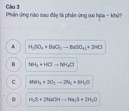 Phản ứng nào sau đây là phản ứng oxi hóa - khứ?
A H_2SO_4+BaCl_2to BaSO_4downarrow +2HCl
B NH_3+HClto NH_4Cl
C 4NH_3+3O_2to 2N_2+6H_2O
D H_2S+2NaOHto Na_2S+2H_2O