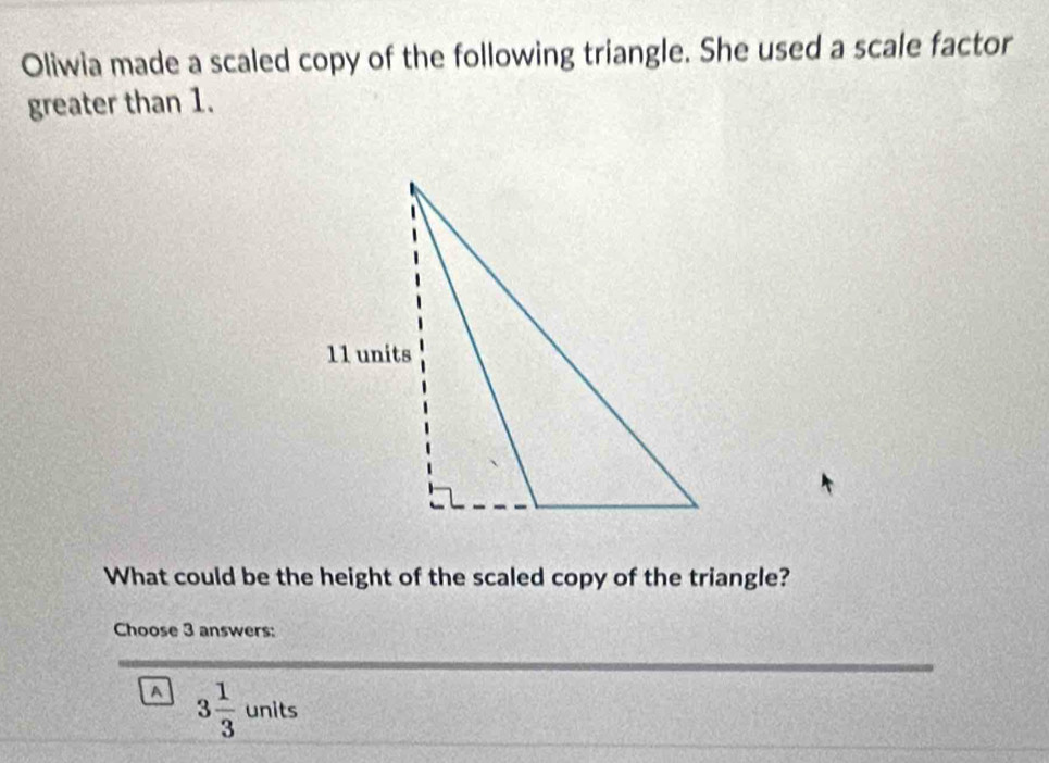 Oliwia made a scaled copy of the following triangle. She used a scale factor
greater than 1.
What could be the height of the scaled copy of the triangle?
Choose 3 answers:
a 3 1/3 units