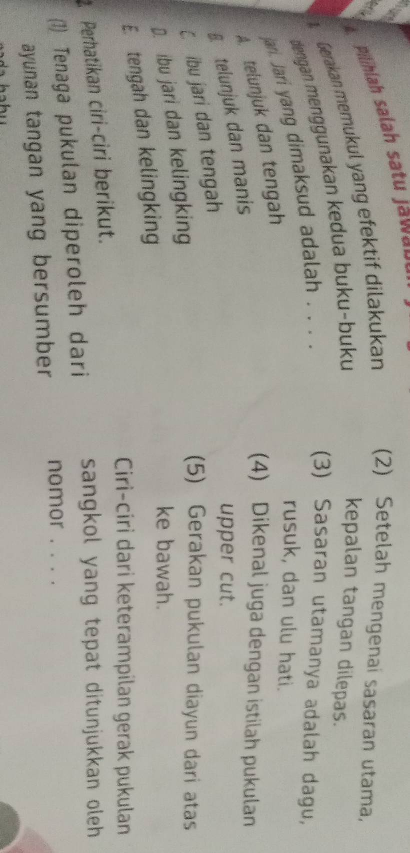 Pilihlah salah satu Jawa r 
Gerakan memukul yang efektif dilakukan
(2) Setelah mengenai sasaran utama,
dengan menggunakan kedua buku-buku
kepalan tangan dilepas.
jari. Jari yang dimaksud adalah . . . .
(3) Sasaran utamanya adalah dagu,
rusuk, dan ulu hati.
A. telunjuk dan tengah
B telunjuk dan manis
(4) Dikenal juga dengan istilah pukulan
upper cut.
ibu jari dan tengah
D. ibu jari dan kelingking
(5) Gerakan pukulan diayun dari atas
E. tengah dan kelingking
ke bawah.
Ciri-ciri dari keterampilan gerak pukulan
Perhatikan ciri-ciri berikut.
sangkol yang tepat ditunjukkan oleh
(1) Tenaga pukulan diperoleh dari
ayunan tangan yang bersumber
nomor . . . .