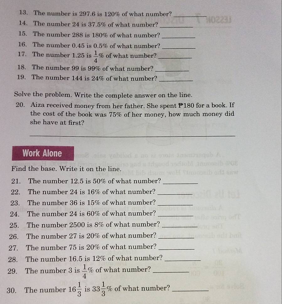 The number is 297.6 is 120% of what number?_ 
14. The number 24 is 37.5% of what number?_ 
15. The number 288 is 180% of what number?_ 
_ 
16. The number 0.45 is 0.5% of what number? 
17. The number 1.25 is  1/4 % of what number?_ 
18. The number 99 is 99% of what number?_ 
19. The number 144 is 24% of what number?_ 
Solve the problem. Write the complete answer on the line. 
20. Aiza received money from her father. She spent P180 for a book. If 
the cost of the book was 75% of her money, how much money did 
she have at first? 
Work Alone 
Find the base. Write it on the line. 
21. The number 12.5 is 50% of what number?_ 
22. The number 24 is 16% of what number?_ 
23. The number 36 is 15% of what number?_ 
24. The number 24 is 60% of what number?_ 
25. The number 2500 is 8% of what number?_ 
26. The number 27 is 20% of what number?_ 
27. The number 75 is 20% of what number?_ 
28. The number 16.5 is 12% of what number?_ 
29. The number 3 is  1/4 % of what number?_ 
30. The number 16 1/3  is 33 1/3 % of what number?_