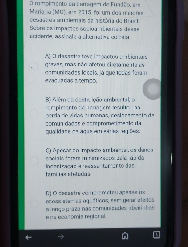 rompimento da barragem de Fundão, em
Mariana (MG), em 2015, foi um dos maiores
desastres ambientais da história do Brasil.
Sobre os impactos socioambientais desse
acidente, assinale a alternativa correta.
A) O desastre teve impactos ambientais
graves, mas não afetou diretamente as
comunidades locais, já que todas foram
evacuadas a tempo.
B) Além da destruição ambiental, o
rompimento da barragem resultou na
perda de vidas humanas, deslocamento de
comunidades e comprometimento da
qualidade da água em várias regiões.
C) Apesar do impacto ambiental, os danos
sociais foram minimizados pela rápida
indenização e reassentamento das
famílias afetadas.
D) O desastre comprometeu apenas os
ecossistemas aquáticos, sem gerar efeitos
a longo prazo nas comunidades ribeirinhas
e na economia regional.