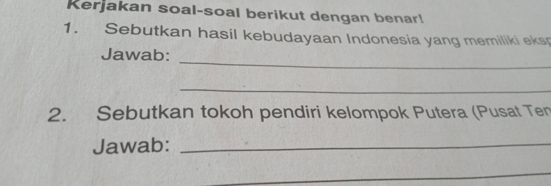 Kerjakan soal-soal berikut dengan benar! 
1. Sebutkan hasil kebudayaan Indonesia yang memiliki eks 
_ 
Jawab: 
_ 
2. Sebutkan tokoh pendiri kelompok Putera (Pusat Ten 
Jawab:_ 
_