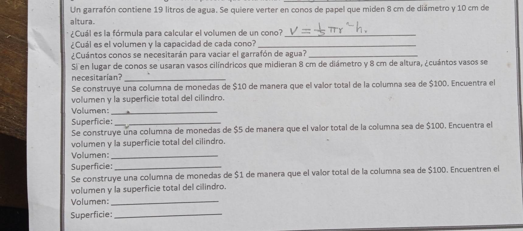 Un garrafón contiene 19 litros de agua. Se quiere verter en conos de papel que miden 8 cm de diámetro y 10 cm de 
altura. 
¿Cuál es la fórmula para calcular el volumen de un cono?_ 
¿Cuál es el volumen y la capacidad de cada cono?_ 
¿Cuántos conos se necesitarán para vaciar el garrafón de agua?_ 
Si en lugar de conos se usaran vasos cilíndricos que midieran 8 cm de diámetro y 8 cm de altura, ¿cuántos vasos se 
necesitarían?_ 
Se construye una columna de monedas de $10 de manera que el valor total de la columna sea de $100. Encuentra el 
volumen y la superficie total del cilindro. 
Volumen:_ 
Superficie:_ 
Se construye una columna de monedas de $5 de manera que el valor total de la columna sea de $100. Encuentra el 
volumen y la superficie total del cilindro. 
Volumen:_ 
Superficie:_ 
Se construye una columna de monedas de $1 de manera que el valor total de la columna sea de $100. Encuentren el 
volumen y la superficie total del cilindro. 
Volumen:_ 
Superficie:_