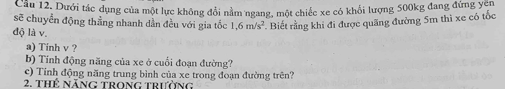 Dưới tác dụng của một lực không đổi nằm ngang, một chiếc xe có khối lượng 500kg đang đứng yên 
sẽ chuyển động thẳng nhanh dần đều với gia tốc . Biết rằng khi đi được quãng đường 5m thì xe có tốc
1,6m/s^2
độ là v. 
a) Tính v ? 
b) Tính động năng của xe ở cuối đoạn đường? 
c) Tính động năng trung bình của xe trong đoạn đường trên? 
2. thế năng trong trường