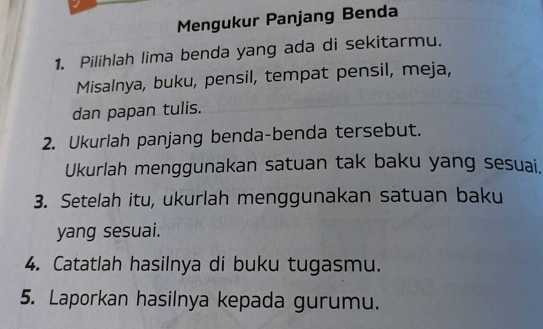 Mengukur Panjang Benda 
1. Pilihlah lima benda yang ada di sekitarmu. 
Misalnya, buku, pensil, tempat pensil, meja, 
dan papan tulis. 
2. Ukurlah panjang benda-benda tersebut. 
Ukurlah menggunakan satuan tak baku yang sesuai. 
3. Setelah itu, ukurlah menggunakan satuan baku 
yang sesuai. 
4. Catatlah hasilnya di buku tugasmu. 
5. Laporkan hasilnya kepada gurumu.