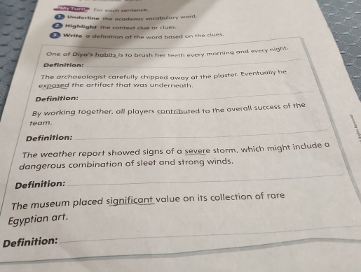 My Tunn For each sentence. 
Underline the academic vocabulary word. 
Highlight the context clue or clues. 
0 Write a definition of the word based on the clues. 
One of Diya's habits is to brush her teeth every morning and every night. 
Definition: 
_ 
The archaeologist carefully chipped away at the plaster. Eventually he 
exposed the artifact that was underneath. 
Definition: 
_ 
By working together, all players contributed to the overall success of the 
_ 
team. 
Definition: 
The weather report showed signs of a severe storm, which might include a 
dangerous combination of sleet and strong winds. 
Definition: 
_ 
The museum placed significant value on its collection of rare 
_ 
Egyptian art. 
Definition:
