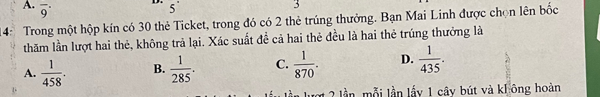 overline 9^(.
5^·)
3
4: Trong một hộp kín có 30 thẻ Ticket, trong đó có 2 thẻ trúng thưởng. Bạn Mai Linh được chọn lên bốc
thăm lần lượt hai thẻ, không trả lại. Xác suất để cả hai thẻ đều là hai thẻ trúng thưởng là
A.  1/458 .  1/285 .  1/870 . 
B.
C.
D.  1/435 . 
ợ 2 lần mỗi lần lấy 1 cây bút và kl ông hoàn