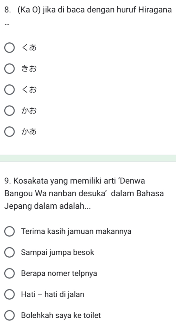 (Ka O) jika di baca dengan huruf Hiragana
…

きお

x お
かあ
9. Kosakata yang memiliki arti ‘Denwa
Bangou Wa nanban desuka’ dalam Bahasa
Jepang dalam adalah...
Terima kasih jamuan makannya
Sampai jumpa besok
Berapa nomer telpnya
Hati - hati di jalan
Bolehkah saya ke toilet