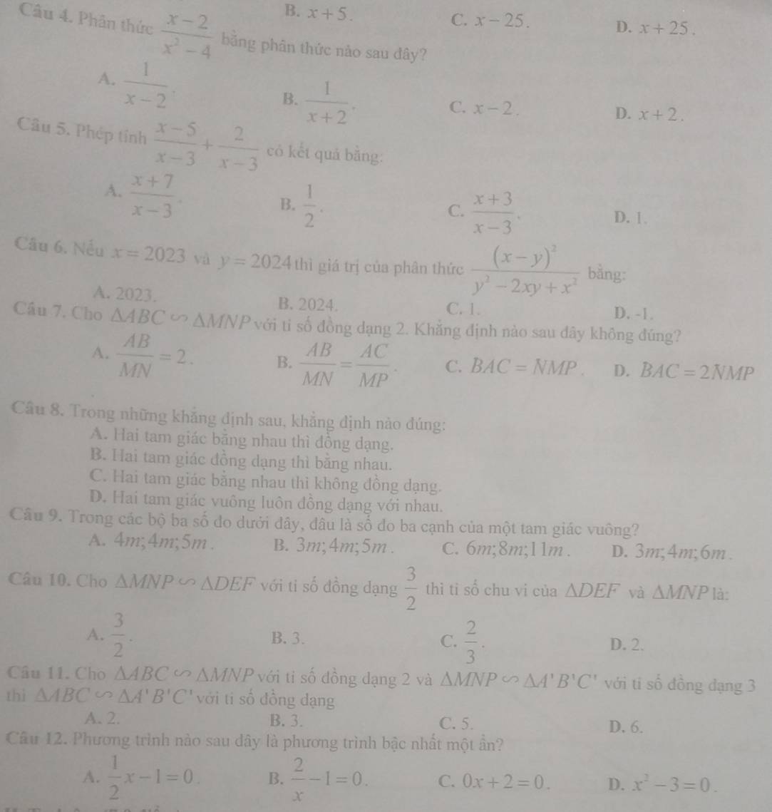 B. x+5.
C. x-25.
D. x+25.
Câu 4. Phân thức  (x-2)/x^2-4  bằng phân thức nào sau đây?
A.  1/x-2 .
B.  1/x+2 .
C. x-2. D. x+2.
Câu 5. Phép tỉnh  (x-5)/x-3 + 2/x-3  có kết quá bằng:
A.  (x+7)/x-3 .
B.  1/2 .
C.  (x+3)/x-3 .
D. 1 
Câu 6. Nếu x=2023 và y=2024thi giá trị của phân thức frac (x-y)^2y^2-2xy+x^2 bằng:
A. 2023. B. 2024. C. 1.
D. -1.
Câu 7. Cho △ ABC = △ MNP với ti số đồng dạng 2. Khẳng định nào sau dây không đúng?
A.  AB/MN =2.
B.  AB/MN = AC/MP . C. BAC=NMP. D. BAC=2NMP
Câu 8. Trong những khẳng định sau, khẳng định nào đúng:
A. Hai tam giác băng nhau thì đồng dạng.
B. Hai tam giác đồng dạng thì bằng nhau.
C. Hai tam giác bằng nhau thì không đồng dạng.
D. Hai tam giác vuông luôn đồng dạng với nhau.
Câu 9. Trong các bộ ba số đo dưới đây, đâu là số đo ba cạnh của một tam giác vuông?
A. 4m;4m;5m. B. 3m;4m;5m . C. 6m;8m;11m . D. 3m;4m;6m .
Câu 10. Cho △ MNP∽ △ DEF với ti số đồng dạng  3/2  thì ti số chu vi của △ DEF và △ MNP là:
A.  3/2 . B. 3. C.  2/3 . D. 2.
Câu 11. Cho △ ABC ∽ △ MNP với ti số đồng dạng 2 và △ MNP∽ △ A'B'C' với ti shat 0 dồng dạng 3
thì △ ABC∽ △ A'B'C' với ti số đồng dạng
A. 2. B. 3. C. 5. D. 6.
Câu 12. Phương trình nào sau dây là phương trình bậc nhất một ần?
A.  1/2 x-1=0 B.  2/x -1=0. C. 0x+2=0. D. x^2-3=0.