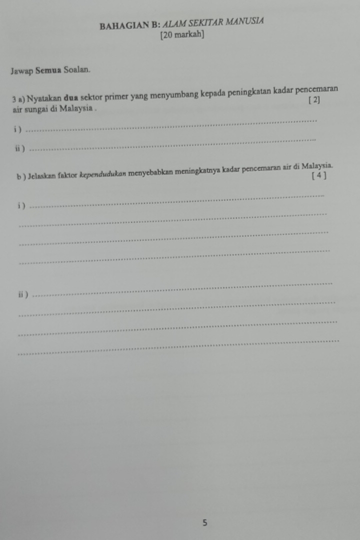 BAHAGIAN B: ALAM SEKITAR MANUSIA 
[20 markah] 
Jawap Semua Soalan. 
3 a) Nyatakan dua sektor primer yang menyumbang kepada peningkatan kadar pencemaran 
[ 2] 
air sungai di Malaysia . 
i ) 
_ 
ⅱ) 
_ 
b ) Jelaskan faktor kependudukan menyebabkan meningkatnya kadar pencemaran air di Malaysia. 
[4] 
_ 
_ 
i) 
_ 
_ 
_ 
ⅱ) 
_ 
_ 
_ 
5