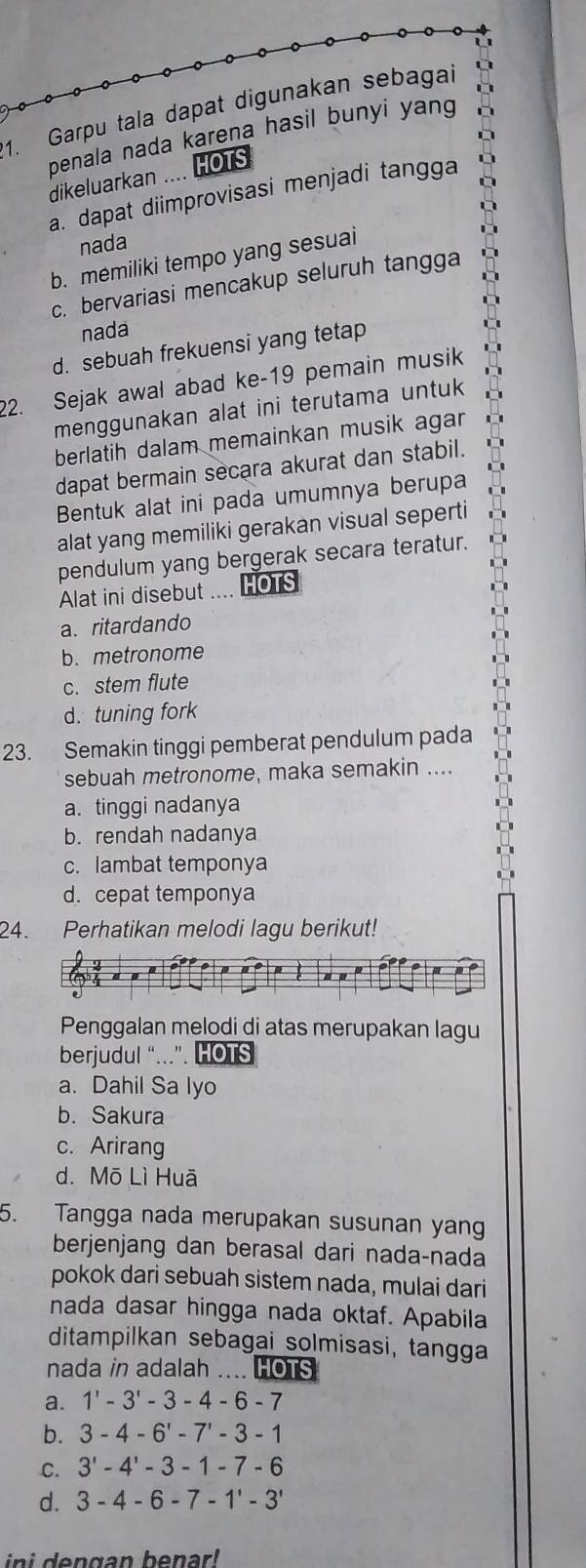 Garpu tala dapat digunakan sebagai
penala nada karena hasil bunyi yang
dikeluarkan .... HOTS
a. dapat diimprovisasi menjadi tangga
nada
b. memiliki tempo yang sesuai
c. bervariasi mencakup seluruh tangga
nada
d. sebuah frekuensi yang tetap
22. Sejak awal abad ke-19 pemain musik
menggunakan alat ini terutama untuk
berlatih dalam memainkan musik agar
dapat bermain secara akurat dan stabil.
Bentuk alat ini pada umumnya berupa
alat yang memiliki gerakan visual seperti
pendulum yang bergerak secara teratur.
Alat ini disebut  HOTS
a. ritardando
b. metronome
c. stem flute
d. tuning fork
23. Semakin tinggi pemberat pendulum pada
sebuah metronome, maka semakin ....
a. tinggi nadanya
b. rendah nadanya
c. lambat temponya
d. cepat temponya
24. Perhatikan melodi lagu berikut!
Penggalan melodi di atas merupakan lagu
berjudul “...”. HOTS
a. Dahil Sa lyo
b. Sakura
c. Arirang
d. Mō Lì Huā
5. Tangga nada merupakan susunan yang
berjenjang dan berasal dari nada-nada
pokok dari sebuah sistem nada, mulai dari
nada dasar hingga nada oktaf. Apabila
ditampilkan sebagai solmisasi, tangga
nada in adalah .... HOTS
a. 1'-3'-3-4-6-7
b. 3-4-6'-7'-3-1
C. 3'-4'-3-1-7-6
d. 3-4-6-7-1'-3'