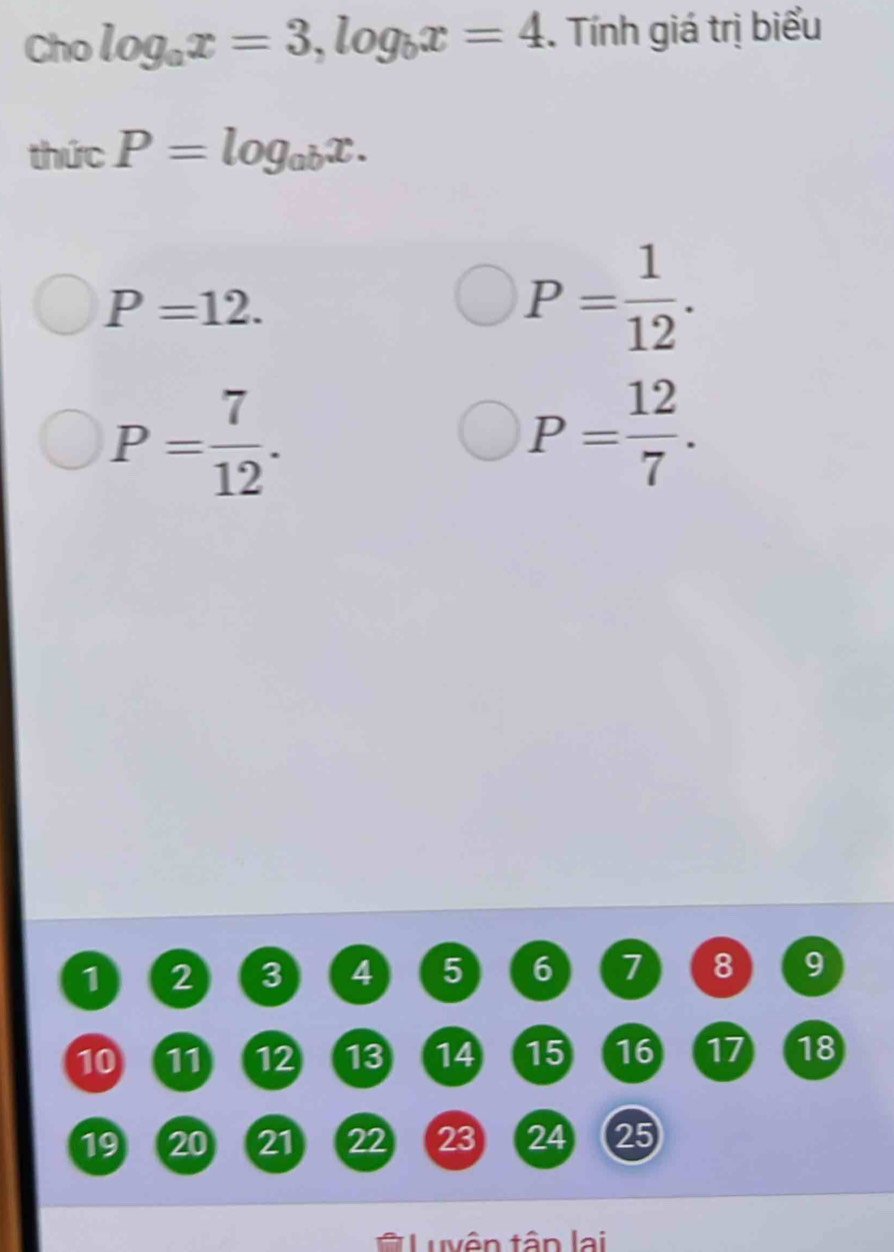 Cho log _ax=3, log _bx=4. Tính giá trị biểu
thicP=log _abx.
P=12.
P= 1/12 .
P= 7/12 .
P= 12/7 .
1 2 3 4 5 6 7 8 9
10 11 12 13 14 15 16 17 18
19 20 21 22 23 24 25
Luyên tân lại