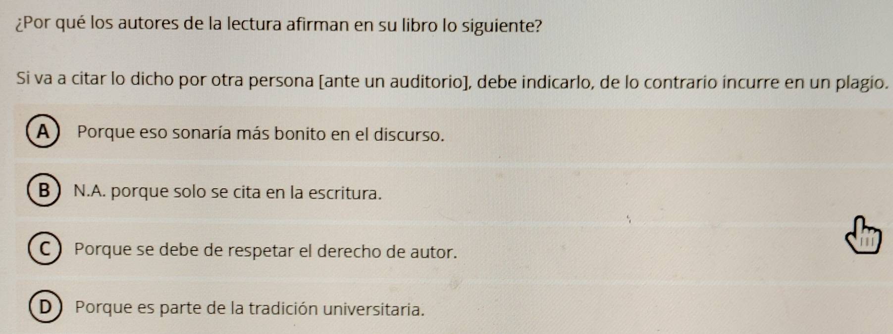 ¿Por qué los autores de la lectura afirman en su libro lo siguiente?
Si va a citar lo dicho por otra persona [ante un auditorio], debe indicarlo, de lo contrario incurre en un plagio.
A) Porque eso sonaría más bonito en el discurso.
B N.A. porque solo se cita en la escritura.
CPorque se debe de respetar el derecho de autor.
D) Porque es parte de la tradición universitaria.