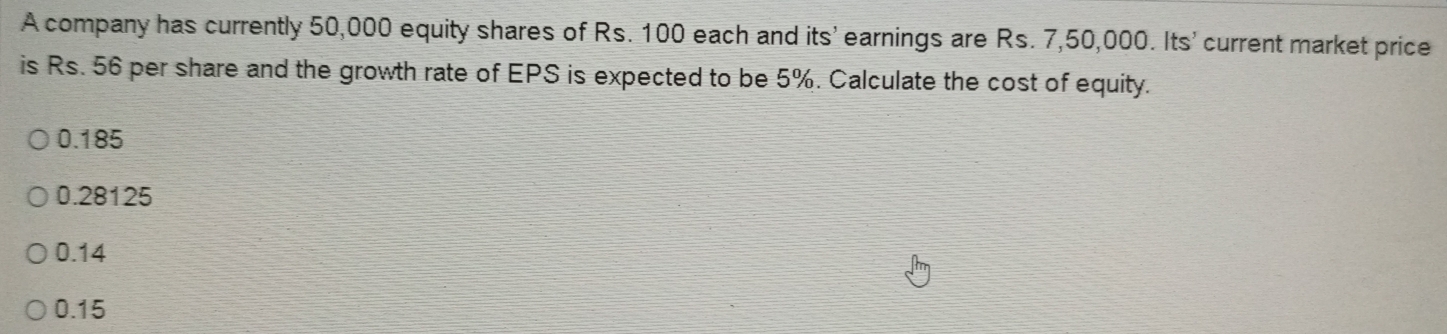 A company has currently 50,000 equity shares of Rs. 100 each and its' earnings are Rs. 7,50,000. Its' current market price
is Rs. 56 per share and the growth rate of EPS is expected to be 5%. Calculate the cost of equity.
0.185
0.28125
0.14
0.15