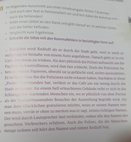 essen.
Im folgenden Ausschnitt aus einer Inhaltsangabe fehlen 7 Kommas:
Lest euch den Text in Partnerarbeit vor und lest dabei die Kommas mit -
auch die fehlenden!
Klebt einen Zettel an den Rand und gebt darauf an, in welchen Zeilen
sich die Fehler befinden.
Vergleicht eure Ergebnisse.
Schreibt die Sätze mit den Kommafehlern in berichtigter Form auf.
... Zunächst wird Redluff als er durch die Stadt geht, weil er noch so
aufgeregt ist beinahe von einem Auto angefahren. Danach geht er in ein
Café, um etwas zu trinken. Als dort plötzlich die Polizei auftaucht um die
Papiere zu kontrollieren, wird ihm fast schlecht. Doch die Polizisten ha-
; ben an seinen Papieren, obwohl sie ja gefälscht sind, nichts auszusetzen.
Er ist froh, dass ihn die Polizisten nicht erkannt haben. Nachdem er diese
Probe'' überstanden hat, verlässt er das Café um ein wenig durch die
Stadt zu gehen. An einem hell erleuchteten Gebäude reiht er sich in die
Schlange der wartenden Menschen ein, wo er plötzlich von dem Portier
n  als der hunderttausendste Besucher der Ausstellung begrüßt wird. Als
man dem Glücklichen gratulieren möchte, wozu er seinen Namen nen-
nen muss, verrät er ohne zu merken was er sagt, seinen richtigen Namen.
Der wird durch Lautsprecher laut verkündet, sodass alle den Namen des
gesuchten Verbrechers erfahren. Auch die Polizei, die die Menschen-
s  menge ordnen soll hört den Namen und nimmt Redluff fest.