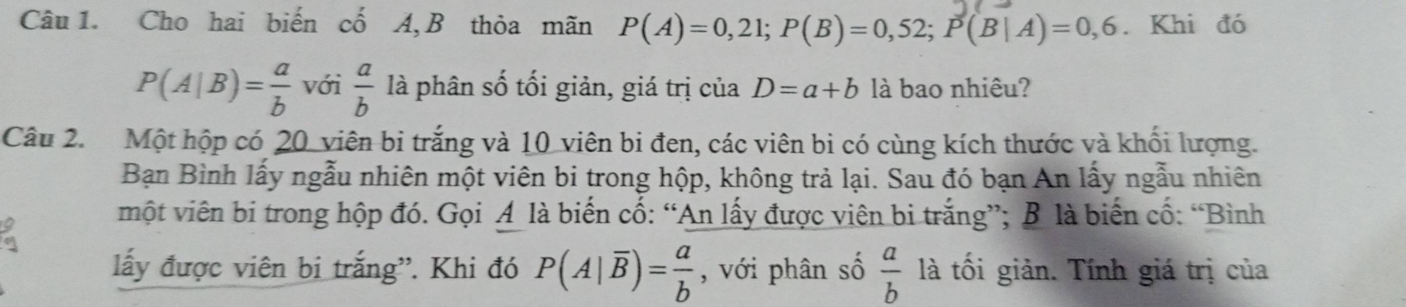 Cho hai biến cố A, B thỏa mãn P(A)=0,21; P(B)=0,52; P(B|A)=0,6. Khi đó
P(A|B)= a/b  với  a/b  là phân số tối giản, giá trị của D=a+b là bao nhiêu? 
Câu 2. Một hộp có 20 viên bi trắng và 10 viên bi đen, các viên bi có cùng kích thước và khối lượng. 
Bạn Bình lấy ngẫu nhiên một viên bi trong hộp, không trả lại. Sau đó bạn An lấy ngẫu nhiên 
một viên bi trong hộp đó. Gọi A là biến cố: “An lấy được viên bi trắng”; B là biến cố: “Bình 
lấy được viên bi trắng'. Khi đó P(A|overline B)= a/b  , với phân số  a/b  là tối giản. Tính giá trị của