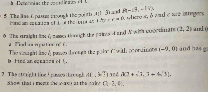 Determine the coordinates of C. 
5 The line L passes through the points A(1,3) and B(-19,-19). 
Find an equation of L in the form ax+by+c=0. where a, b and c are integers. 
6 The straight line l_1 passes through the points A and B with coordinats (2,2) and ( 
a Find an equation of I_1. 
The straight line l_2 passes through the point C with coordinate (-9,0) and has gr 
b Find an equation of l_2. 
7 The straight line / passes through A(1,3sqrt(3)) and B(2+sqrt(3),3+4sqrt(3)). 
Show that / meets the x-axis at the point C(-2,0).