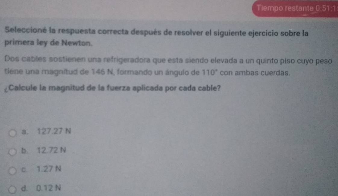 Tiempo restante 0:51°
Seleccioné la respuesta correcta después de resolver el siguiente ejercicio sobre la
primera ley de Newton.
Dos cables sostienen una refrigeradora que esta siendo elevada a un quinto piso cuyo peso
tiene una magnitud de 146 N, formando un ángulo de 110° con ambas cuerdas.
¿Calcule la magnitud de la fuerza aplicada por cada cable?
a. 127.27 N
b. 12.72 N
c. 1.27 N
d. 0.12 N