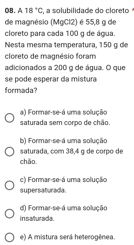 A 18°C , a solubilidade do cloreto *
de magnésio (MgCl2) é 55,8 g de
cloreto para cada 100 g de água.
Nesta mesma temperatura, 150 g de
cloreto de magnésio foram
adicionados a 200 g de água. O que
se pode esperar da mistura
formada?
a) Formar-se-á uma solução
saturada sem corpo de chão.
b) Formar-se-á uma solução
saturada, com 38,4 g de corpo de
chão.
c) Formar-se-á uma solução
supersaturada.
d) Formar-se-á uma solução
insaturada.
e) A mistura será heterogênea.