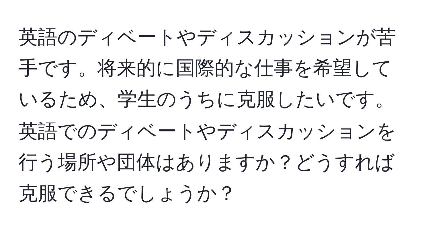 英語のディベートやディスカッションが苦手です。将来的に国際的な仕事を希望しているため、学生のうちに克服したいです。英語でのディベートやディスカッションを行う場所や団体はありますか？どうすれば克服できるでしょうか？