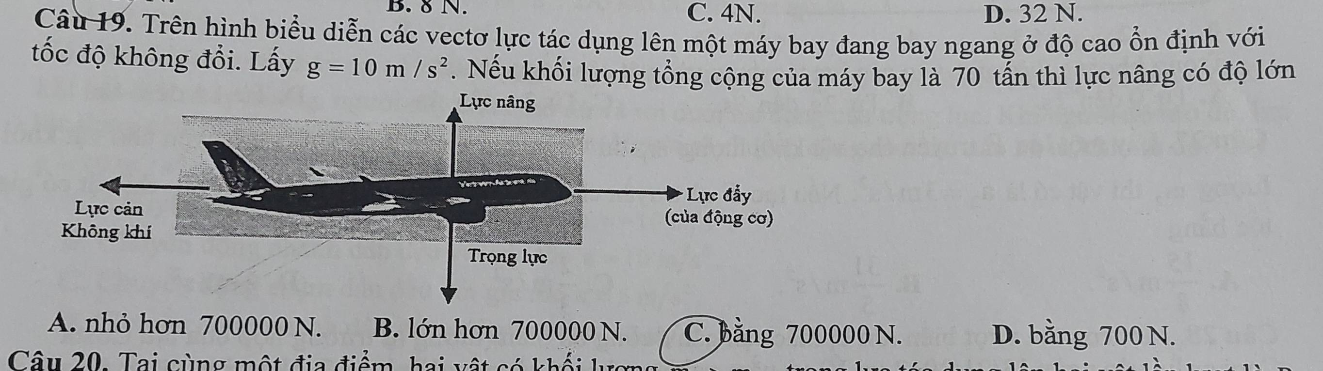 8 N. C. 4N. D. 32 N.
Câu 19. Trên hình biểu diễn các vectơ lực tác dụng lên một máy bay đang bay ngang ở độ cao ổn định với
tốc độ không đổi. Lấy g=10m/s^2. Nếu khối lượng tổng cộng của máy bay là 70 tấn thì lực nâng có độ lớn
A. nhỏ hơn 700000 N. B. lớn hơn 700000 N. C. bằng 700000 N. D. bằng 700 N.
Câu 20. Tai cùng một địa điểm, hai vật có