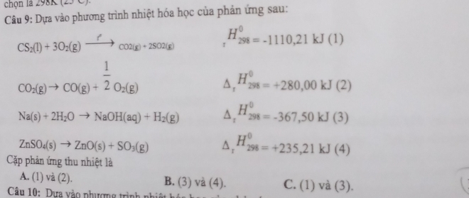 chọn la 298K (25 C).
Câu 9: Dựa vào phương trình nhiệt hóa học của phản ứng sau:
CS_2(l)+3O_2(g)xrightarrow f'co2(g)+2SO2(g) H_(298)^0=-1110,21kJ(1)
CO_2(g)to CO(g)+ 1/2 O_2(g)
△, H_(298)^(θ)=+280,00kJ(2)
Na(s)+2H_2Oto NaOH(aq)+H_2(g) △ _t^((H_298)^0)=-367,50kJ(3)
ZnSO_4(s)to ZnO(s)+SO_3(g)
△ _r^((H_298)^0)=+235,21kJ(4)
Cặp phản ứng thu nhiệt là
A. (1) và (2). B. (3) và (4). C. (1) v a (3).
Câu 10: Dựa vào phượng trình nhiệt