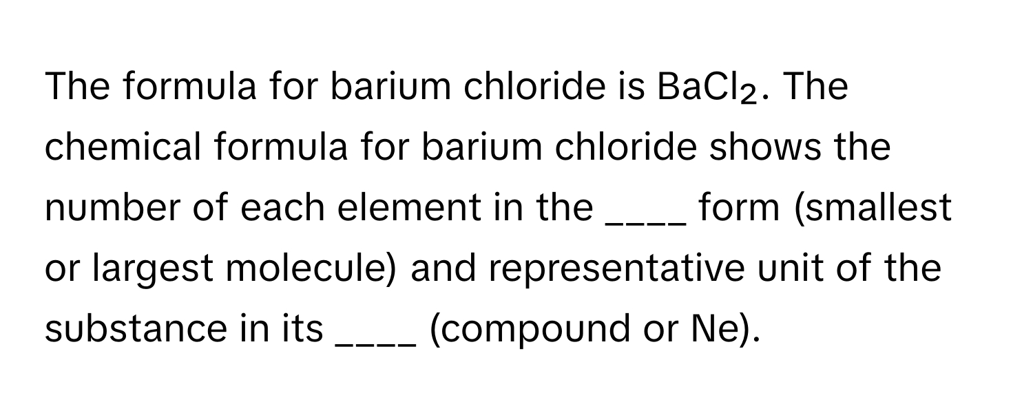 The formula for barium chloride is BaCl₂. The chemical formula for barium chloride shows the number of each element in the  ____ form (smallest or largest molecule) and representative unit of the substance in its ____ (compound or Ne).