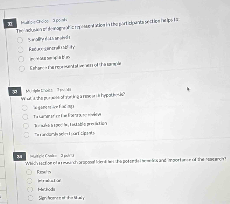 The inclusion of demographic representation in the participants section helps to:
Simplify data analysis
Reduce generalizability
Increase sample bias
Enhance the representativeness of the sample
33 Multiple Choice 2 points
What is the purpose of stating a research hypothesis?
To generalize findings
To summarize the literature review
To make a specifc, testable prediction
To randomly select participants
34 Multiple Choice 2 points
Which section of a research proposal identifes the potential benefts and importance of the research?
Results
Introduction
Methods
Signifcance of the Study