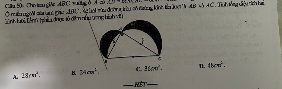 Cho tam giác ABC vuống ở A có AB=0cm, AC-
Ở miền ngoài của tam giác ABC , vẽ hai nửa đường tròn có đường kính lần lượt là AB và AC. Tính tổng diện tích hai
hình lưỡi liềm? (phần được tô đậm như trong hình vẽ)
D. 48cm^2.
A. 28cm^2.
B. 24cm^2.
C. 36cm^2. 
_ hết_