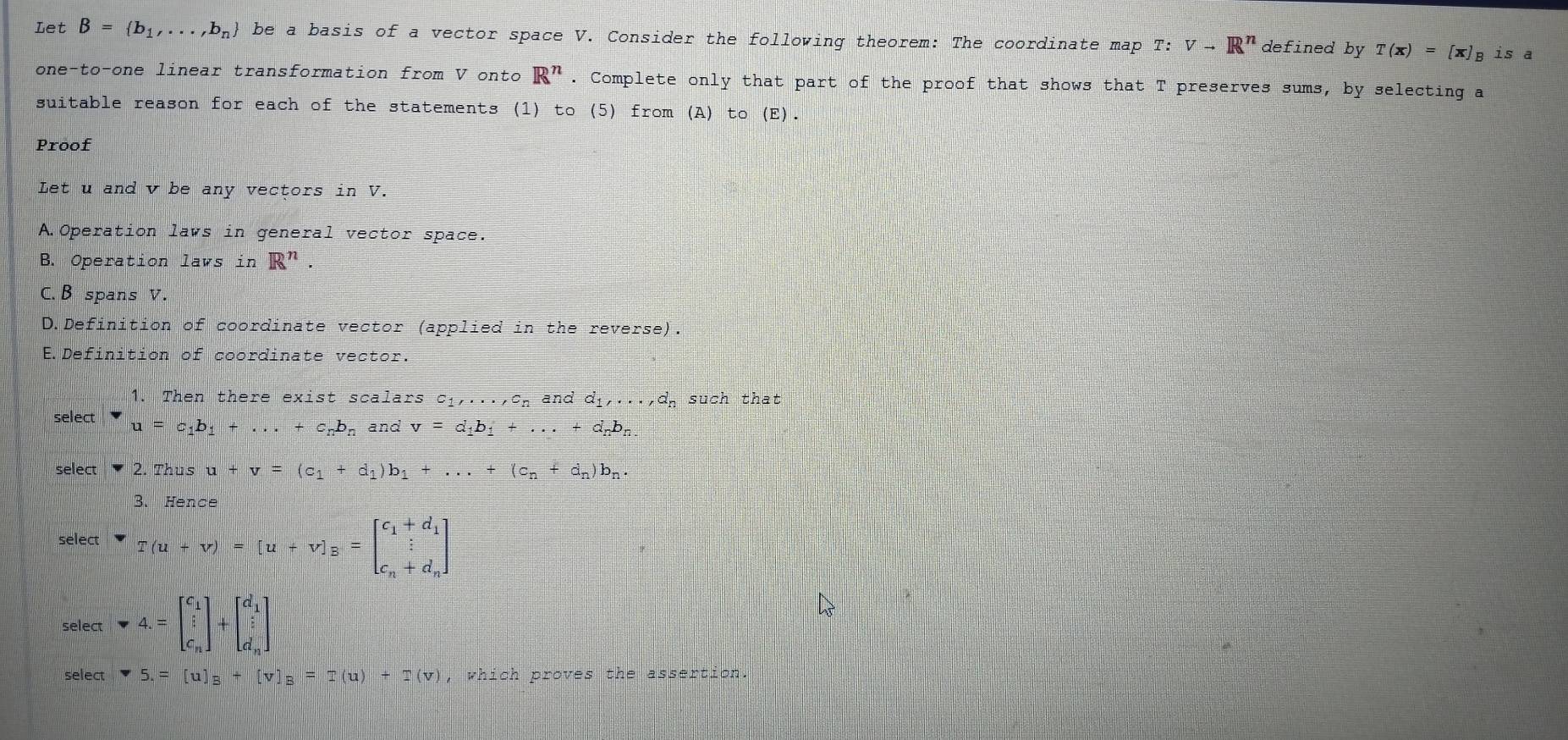 Let B= b_1,...,b_n be a basis of a vector space V. Consider the following theorem: The coordinate map ! T'. vto R^n defined by T(x)=[x] B is a
one-to-one linear transformation from V onto R^n. Complete only that part of the proof that shows that T preserves sums, by selecting a
suitable reason for each of the statements (1) to (5) from (A) to (E).
Proof
Let u and v be any vectors in V.
A.Operation laws in general vector space.
B. Operation laws in R^n.
C. B spans V.
D.Definition of coordinate vector (applied in the reverse).
E.Definition of coordinate vector.
1. Then there exist scalars c1,. ·s , C_n and d_1,..., d_n Such that
select u=c_1b_1+...+c_nb_n and v=d_1b_1+...+d_nb_n
select 2. Thus u+v=(c_1+d_1)b_1+...+(c_n+d_n)b_n. 
3. Hence
select ∵ T(u+v)=[u+v]_B=beginbmatrix c_1+d_1 c_n+d_nendbmatrix
select downarrow 4.=beginbmatrix c_1 i c_nendbmatrix +beginbmatrix d_1 i d_nendbmatrix
select -5.=[u]_B+[v]_B=-(u)+I(v) , which proves the assertion.