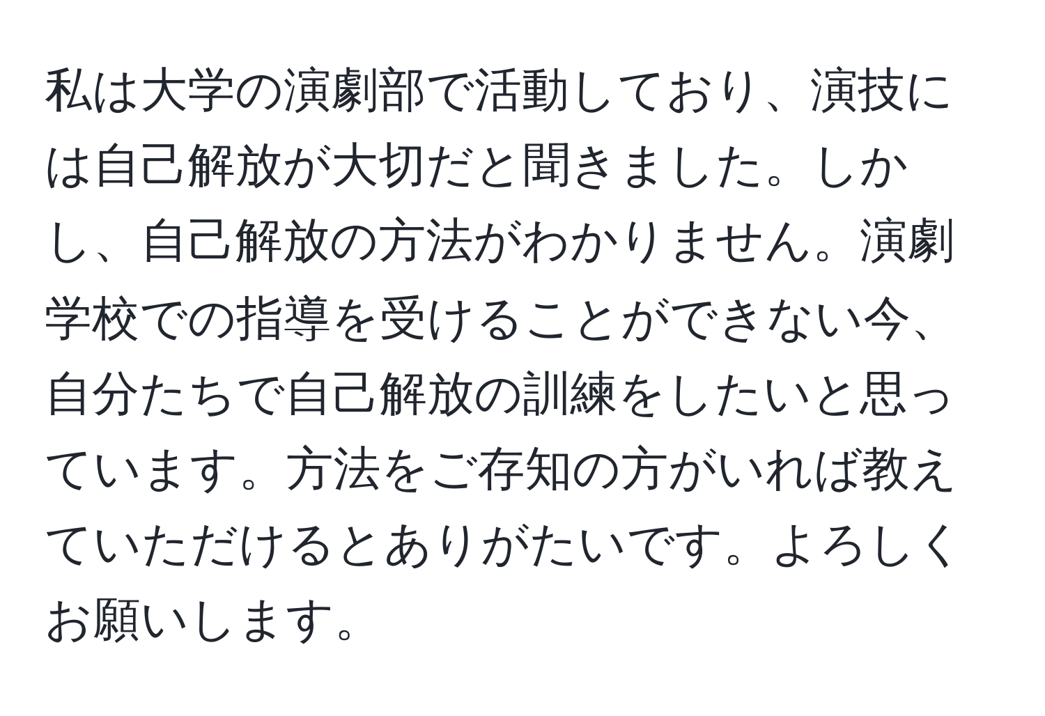 私は大学の演劇部で活動しており、演技には自己解放が大切だと聞きました。しかし、自己解放の方法がわかりません。演劇学校での指導を受けることができない今、自分たちで自己解放の訓練をしたいと思っています。方法をご存知の方がいれば教えていただけるとありがたいです。よろしくお願いします。