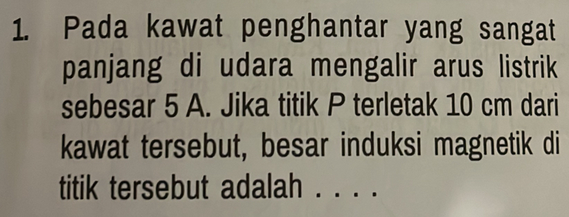 Pada kawat penghantar yang sangat 
panjang di udara mengalir arus listrik 
sebesar 5 A. Jika titik P terletak 10 cm dari 
kawat tersebut, besar induksi magnetik di 
titik tersebut adalah . . . .